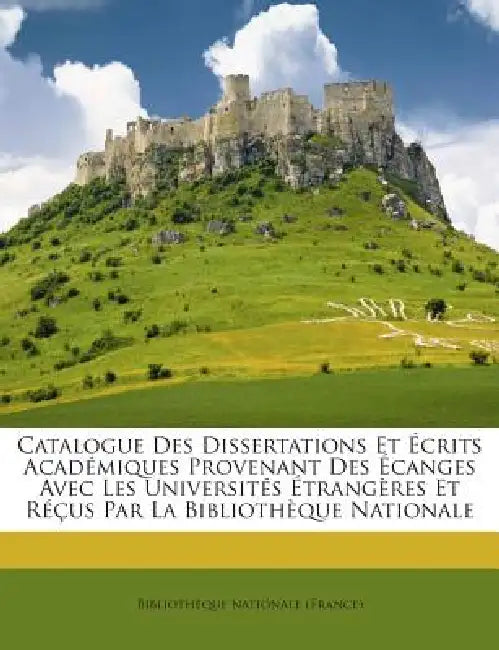 Catalogue Des Dissertations Et Ecrits Academiques Provenant Des Ecanges Avec Les Universites Etrangeres Et Recus Par La Bibliotheque Nationale by Bibliotheque Nationale (France)