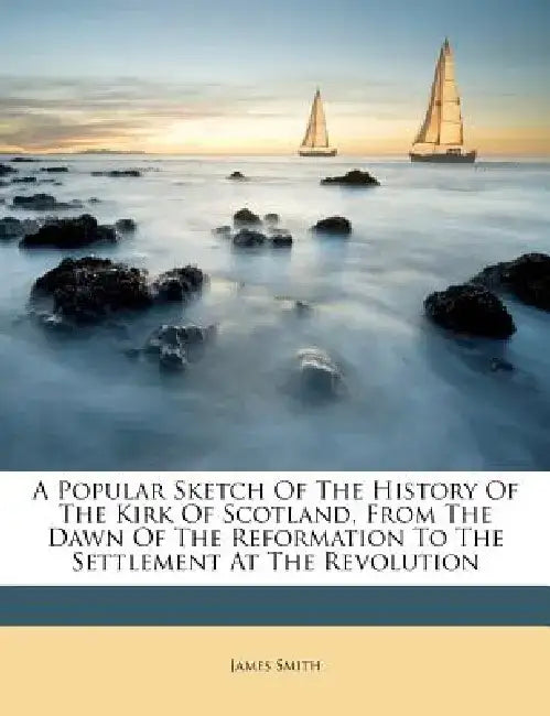 A Popular Sketch of the History of the Kirk of Scotland, from the Dawn of the Reformation to the Settlement at the Revolution by James Smith