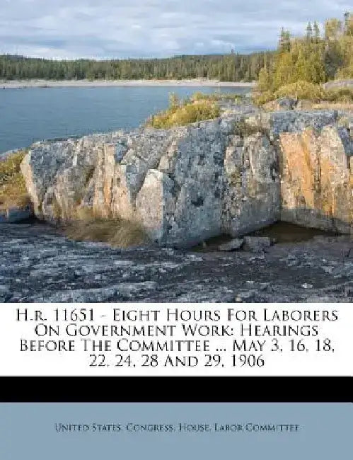 H.R. 11651 - Eight Hours for Laborers on Government Work: Hearings Before the Committee ... May 3, 16, 18, 22, 24, 28 and 29, 1906 by United States Congress House Labor Co