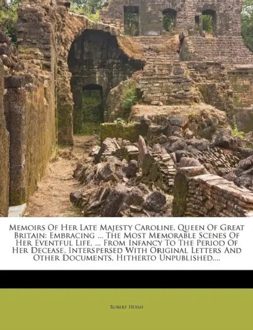 Memoirs Of Her Late Majesty Caroline, Queen Of Great Britain: Embracing ... The Most Memorable Scenes Of Her Eventful Life, ... From Infancy To The Pe by Robert Huish