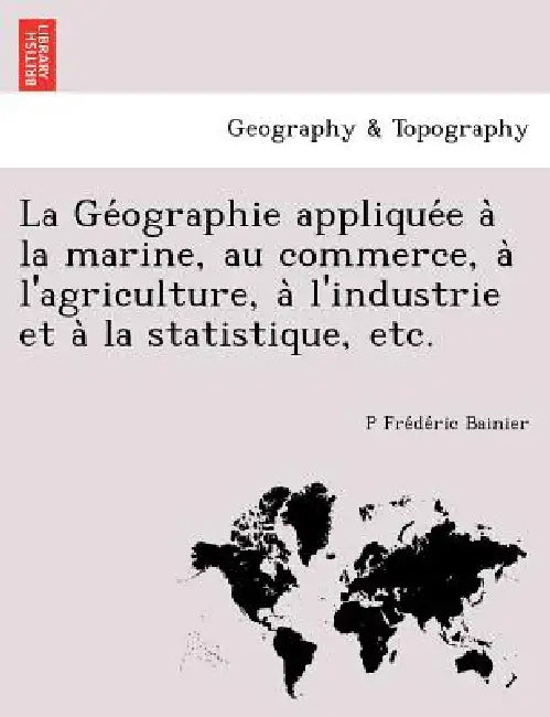 La Géographie appliquée à la marine, au commerce, à l'agriculture, à l'industrie et à la statistique, etc. by P. Frédéric Bainier