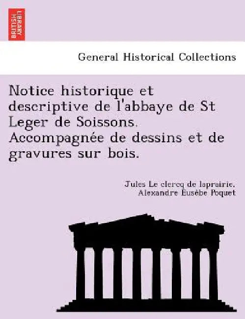 Notice Historique Et Descriptive de L'Abbaye de St Leger de Soissons. Accompagne E de Dessins Et de Gravures Sur Bois. by Jules Le Clercq De Laprairie, Alexandre Euse Poquet