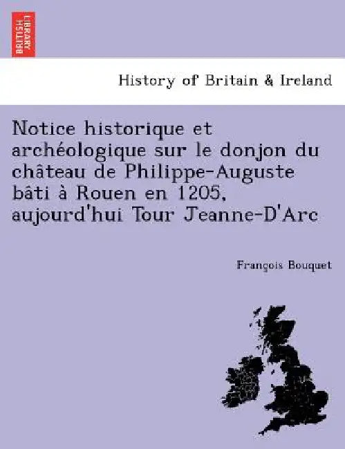 Notice Historique Et Arche Ologique Sur Le Donjon Du Cha Teau de Philippe-Auguste Ba Ti a Rouen En 1205, Aujourd'hui Tour Jeanne-D'Arc by Francois Valentin Bouquet