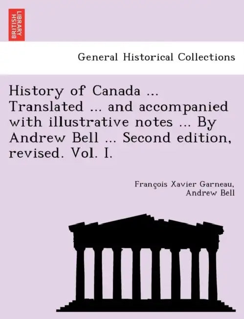 History of Canada ... Translated ... and Accompanied with Illustrative Notes ... by Andrew Bell ... Second Edition, Revised. Vol. I. by Francois Xavier Garneau, Andrew Bell