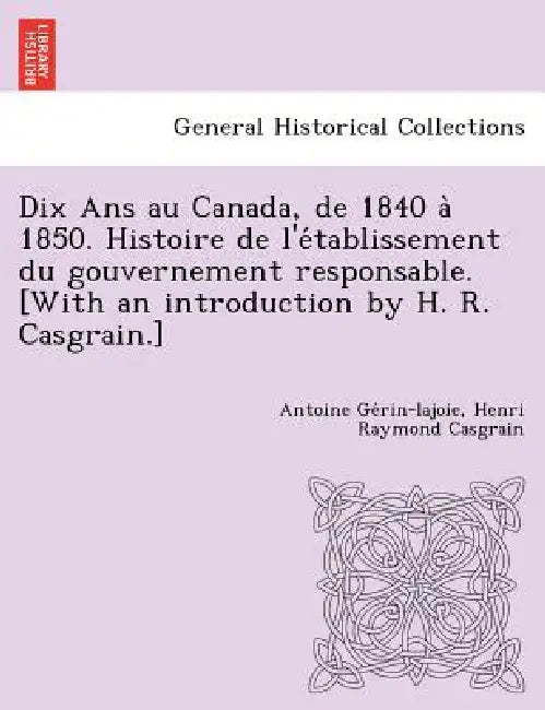 Dix Ans au Canada, de 1840 à 1850. Histoire de l'établissement du gouvernement responsable. [With an introduction by H. R. Casgrain.] by Antoine Gérin-Lajoie, Henri Raymond Casgrain