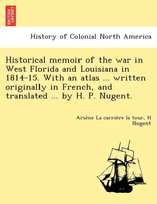 Historical memoir of the war in West Florida and Louisiana in 1814-15. With an atlas ... written originally in French, and translated ... by H. P. Nug by Arsène La Carrière La Tour, H. Nugent