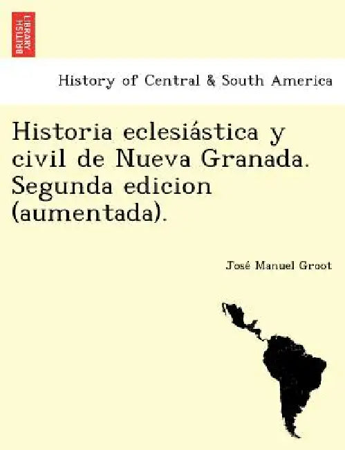 Historia eclesiástica y civil de Nueva Granada. Segunda edicion (aumentada). by José Manuel Groot