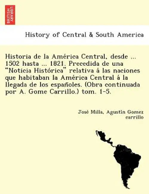 Historia de La AME Rica Central, Desde ... 1502 Hasta ... 1821. Precedida de Una "Noticia Histo Rica" Relativa a Las Naciones Que Habitaban La AME Ric by Jose Milla