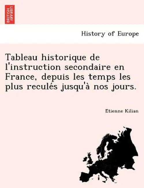 Tableau Historique de L'Instruction Secondaire En France, Depuis Les Temps Les Plus Recule S Jusqu'a Nos Jours. by E. Tienne Kilian