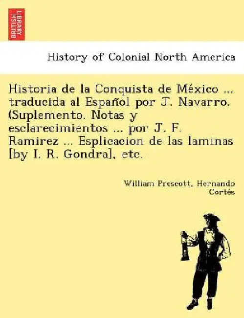 Historia de La Conquista de Me Xico ... Traducida Al Espan Ol Por J. Navarro. (Suplemento. Notas y Esclarecimientos ... Por J. F. Ramirez ... Esplicac by William Prescott, Hernando Corte S.