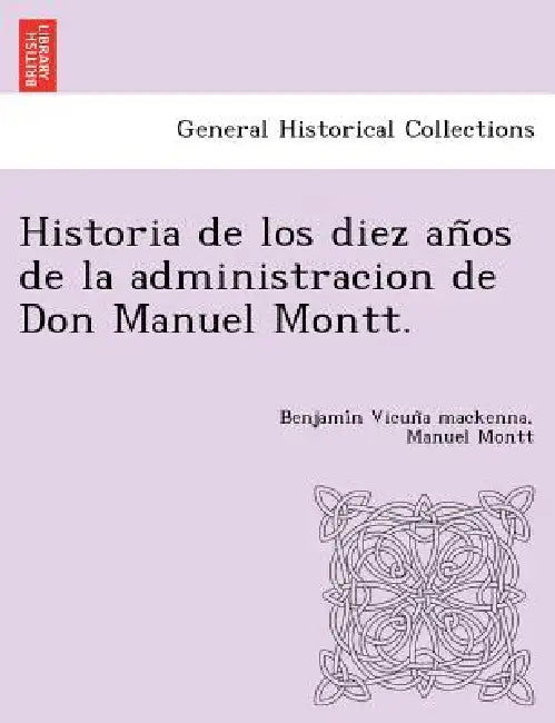 Historia de los diez años de la administracion de Don Manuel Montt. by Benjamín Vicuña MacKenna, Manuel Montt