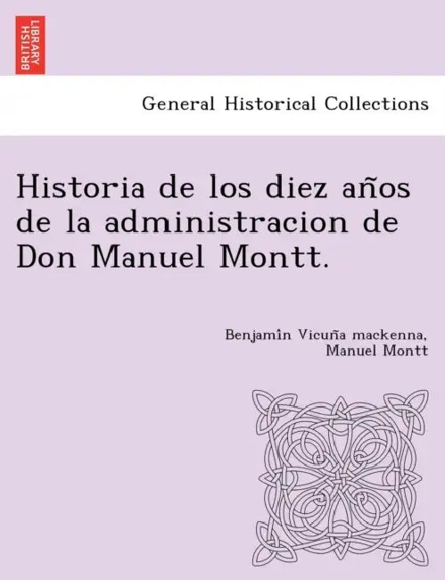 Historia de los diez años de la administracion de Don Manuel Montt. by Benjamín Vicuña MacKenna, Manuel Montt