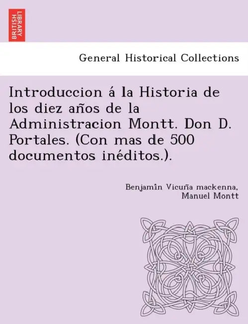 Introduccion á la Historia de los diez años de la Administracion Montt. Don D. Portales. (Con mas de 500 documentos inéditos.). by Benjamín Vicuña MacKenna, Manuel Montt