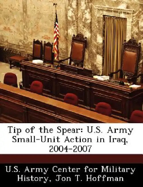 Tip of the Spear: U.S. Army Small-Unit Action in Iraq, 2004-2007 by Jon T. Hoffman, U. S. Army Center for Military History