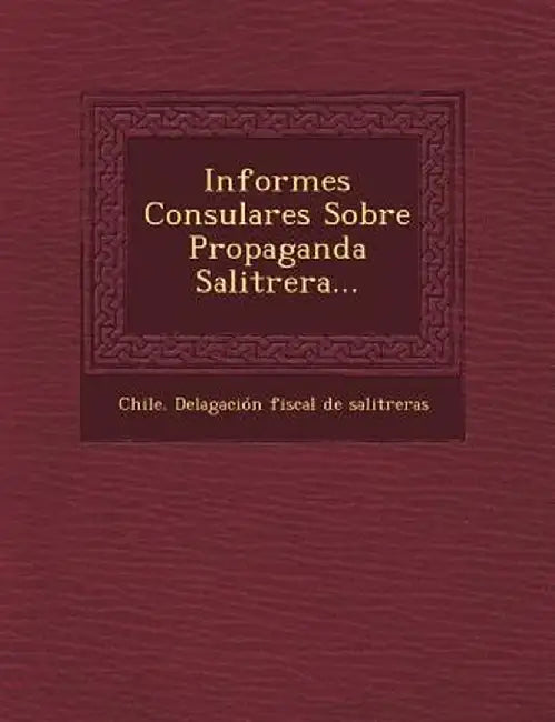 Informes Consulares Sobre Propaganda Salitrera... by Chile Delagacion Fiscal De Salitreras