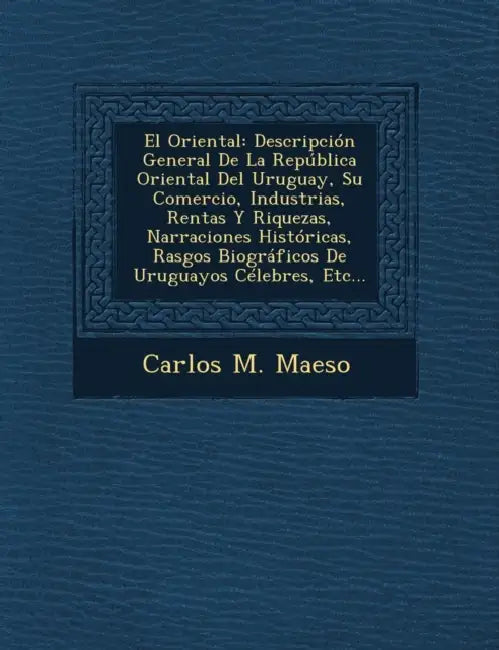 El Oriental: Descripción General De La República Oriental Del Uruguay, Su Comercio, Industrias, Rentas Y Riquezas, Narraciones Hist by Carlos M. Maeso
