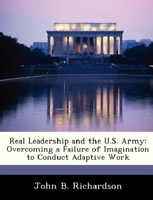 Real Leadership and the U.S. Army: Overcoming a Failure of Imagination to Conduct Adaptive Work by John B. Richardson