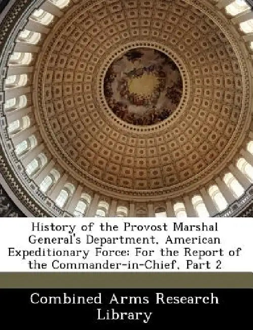History of the Provost Marshal General's Department, American Expeditionary Force: For the Report of the Commander-In-Chief, Part 2 by Combined Arms Research Library