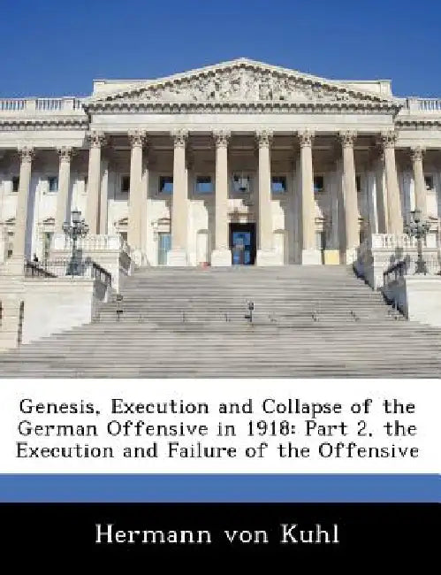 Genesis, Execution and Collapse of the German Offensive in 1918: Part 2, the Execution and Failure of the Offensive by Hermann Von Kuhl