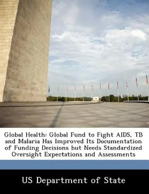 Global Health: Global Fund to Fight AIDS, Tb and Malaria Has Improved Its Documentation of Funding Decisions But Needs Standardized O by Us Department of State