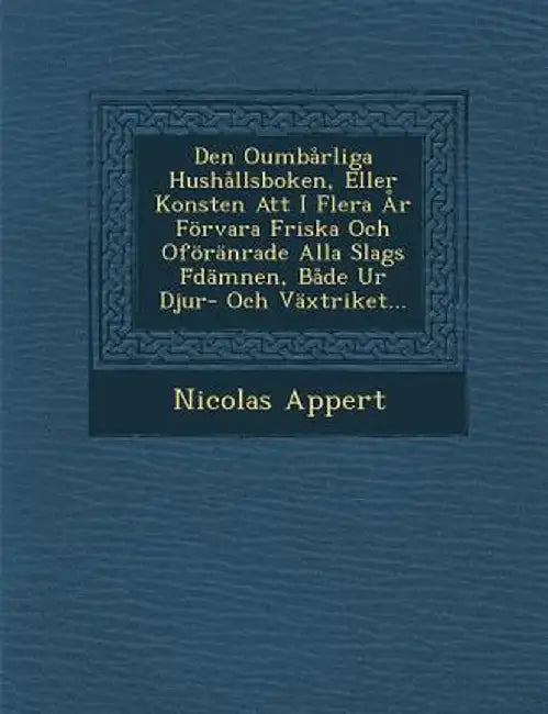 Den Oumbarliga Hushallsboken, Eller Konsten Att I Flera AR Forvara Friska Och Oforanrade Alla Slags F Damnen, Bade Ur Djur- Och Vaxtriket... by Nicolas Appert