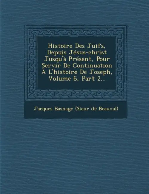 Histoire Des Juifs, Depuis Jesus-Christ Jusqu'a Present, Pour Servir de Continuation A L'Histoire de Joseph, Volume 6, Part 2... by Jacques Basnage (Sieur De Beauval)