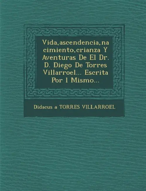 Vida, ascendencia, nacimiento, crianza Y Aventuras De El Dr. D. Diego De Torres Villarroel... Escrita Por �l Mismo... by Didacus a. Torres Villarroel