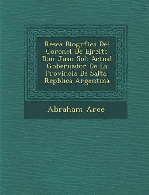 Rese a Biogr Fica del Coronel de Ej Rcito Don Juan Sol: Actual Gobernador de La Provincia de Salta, Rep Blica Argentina by Abraham Arce