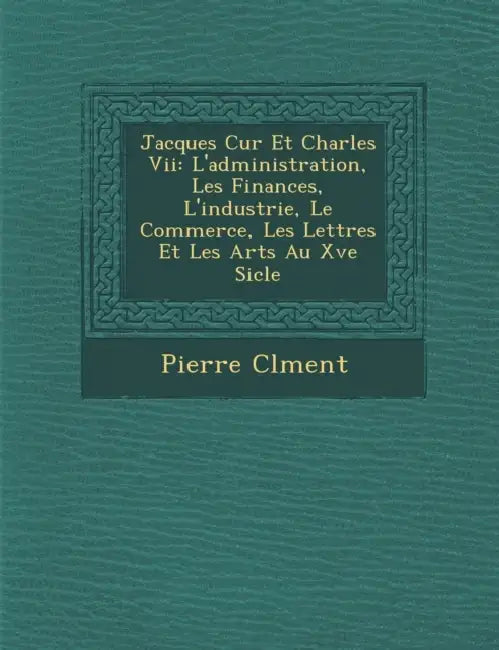 Jacques C Ur Et Charles VII: L'Administration, Les Finances, L'Industrie, Le Commerce, Les Lettres Et Les Arts Au Xve Si Cle by Pierre Clement