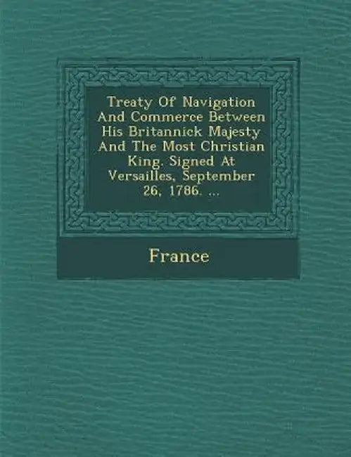 Treaty of Navigation and Commerce Between His Britannick Majesty and the Most Christian King. Signed at Versailles, September 26, 1786. ... by France