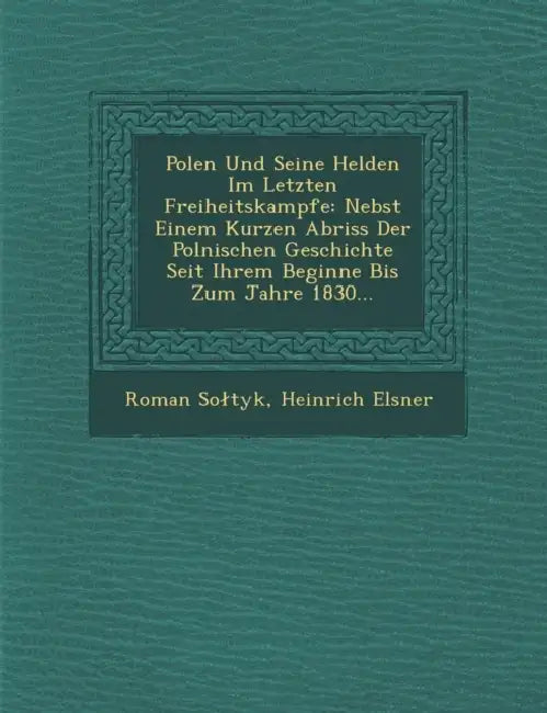 Polen Und Seine Helden Im Letzten Freiheitskampfe: Nebst Einem Kurzen Abriss Der Polnischen Geschichte Seit Ihrem Beginne Bis Zum Jahre 1830... by Roman Soltyk, Heinrich Elsner