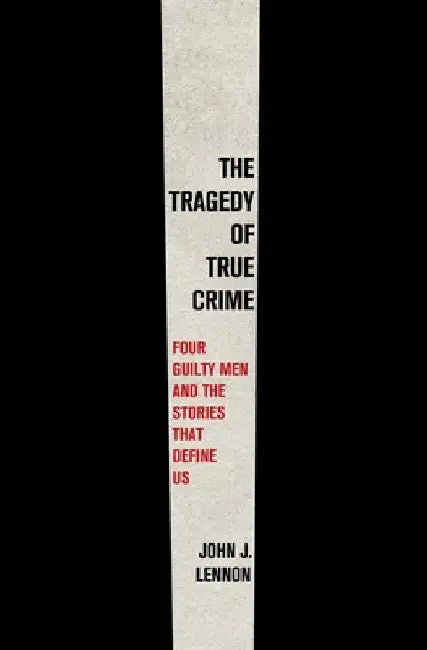 The Tragedy of True Crime: Four Guilty Men and the Stories That Define Us by John J. Lennon