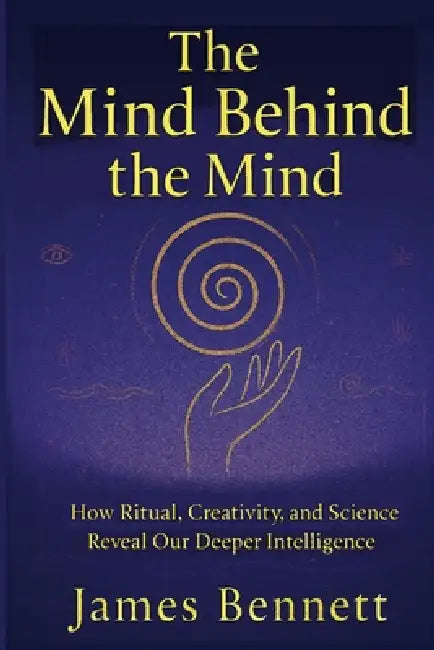 The Mind Behind the Mind: How Ritual, Creativity, and Science Reveal Our Deeper Intelligence by James Bennett
