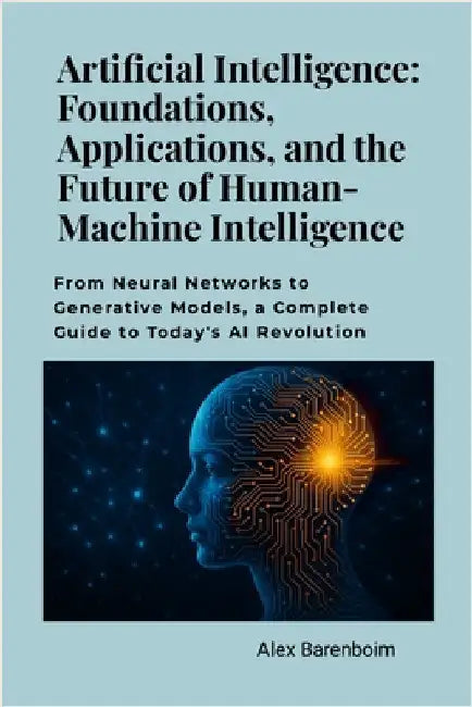 Artificial Intelligence: Foundations, Applications, and the Future of Human-Machine Intelligence: From neural networks to generative models, a complet by Barenboim, Alex