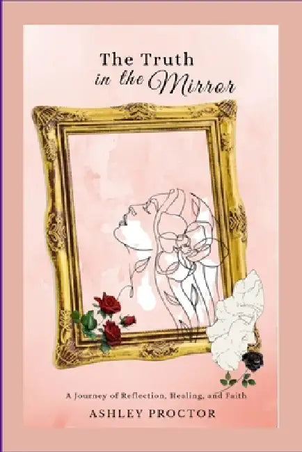 The Truth in the Mirror: A Journey of Reflection, Healing and Faith by Ashley Proctor