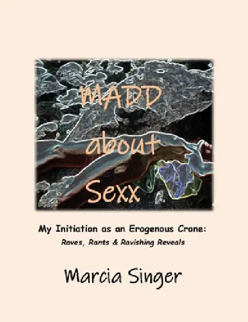 Madd about Sexx: Initiation as an Erogenous Crone: Ravings, Rants & Ravishing Reveals by Marcia Singer