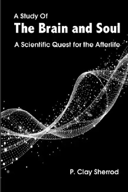 A Study Of The Brain and Soul: A Scientific Quest for the Afterlife by P. Clay Sherrod