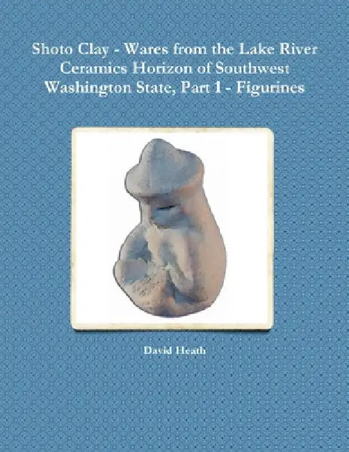 Shoto Clay - Wares from the Lake River Ceramics Horizon of Southwest Washington State, Part 1 - Figurines by David Heath
