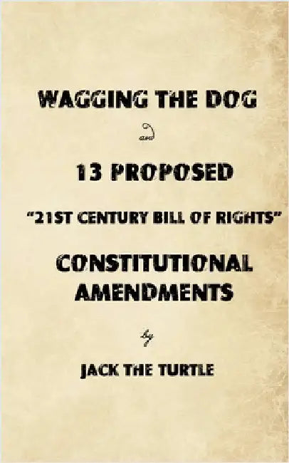 Wagging The Dog and 13 Proposed "21st Century Bill of Rights" Constitutional Amendments: Returning the Control of Government to the Citizens by Turtle, Jack