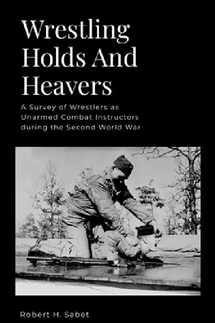 Wrestling Holds And Heavers: A Survey of Wrestlers as Unarmed Combat Instructors during the Second World War by Robert H. Sabet, Evan Perperis