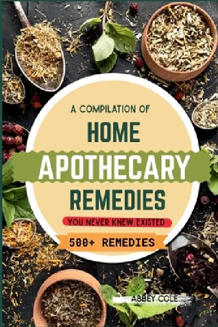 A Compilation of Home Apothecary Remedies You Never Knew Existed: 500+ Powerful Remedies by Abbey Cole