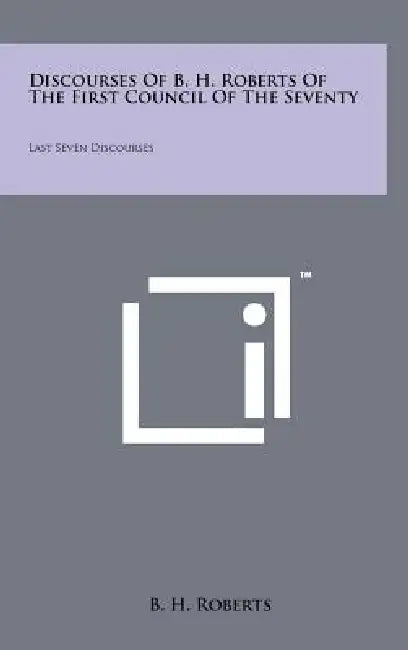 Discourses Of B. H. Roberts Of The First Council Of The Seventy: Last Seven Discourses by B. H. Roberts
