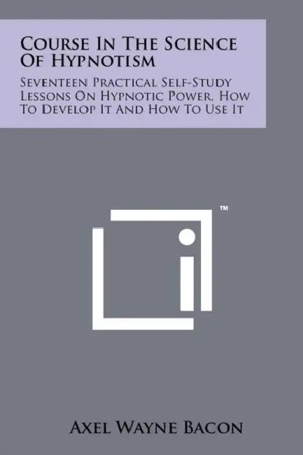 Course In The Science Of Hypnotism: Seventeen Practical Self-Study Lessons On Hypnotic Power, How To Develop It And How To Use It by Axel Wayne Bacon