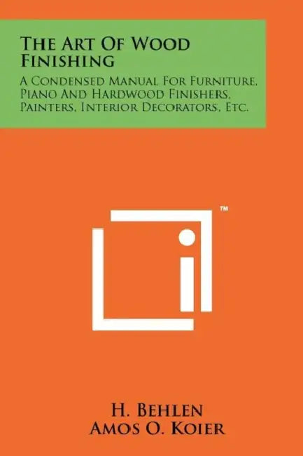 The Art Of Wood Finishing: A Condensed Manual For Furniture, Piano And Hardwood Finishers, Painters, Interior Decorators, Etc. by H. Behlen, Amos O. Koier