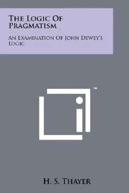 The Logic Of Pragmatism: An Examination Of John Dewey's Logic by H. S. Thayer