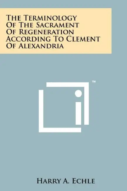 The Terminology Of The Sacrament Of Regeneration According To Clement Of Alexandria by Harry A. Echle