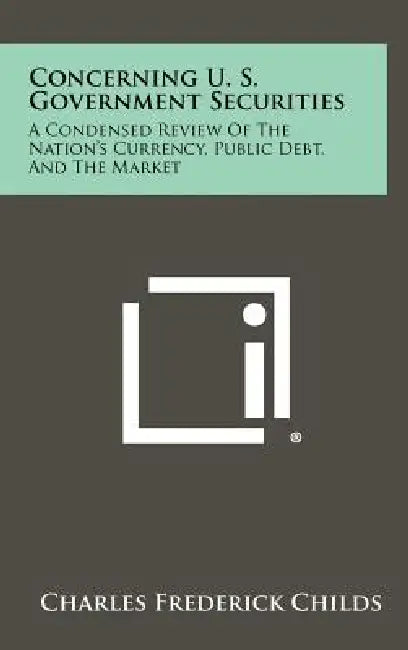 Concerning U. S. Government Securities: A Condensed Review of the Nation's Currency, Public Debt, and the Market by Charles Frederick Childs