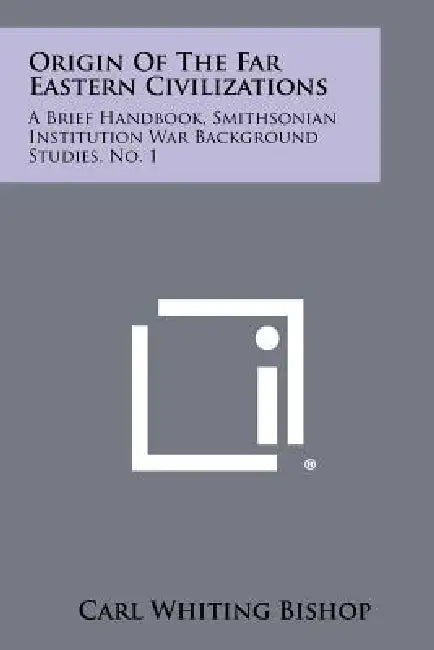 Origin of the Far Eastern Civilizations: A Brief Handbook, Smithsonian Institution War Background Studies, No. 1 by Carl Whiting Bishop