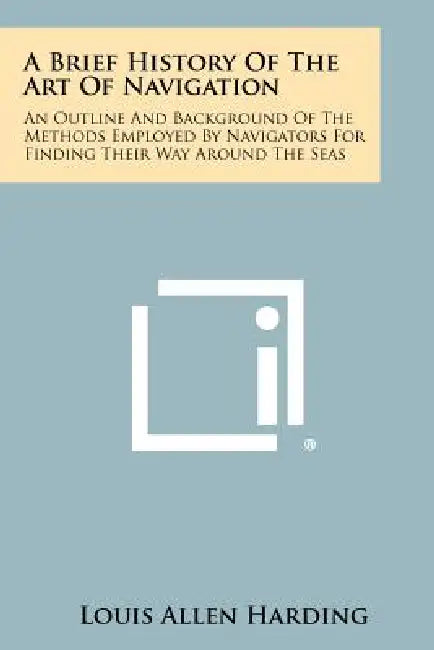 A Brief History of the Art of Navigation: An Outline and Background of the Methods Employed by Navigators for Finding Their Way Around the Seas by Louis Allen Harding