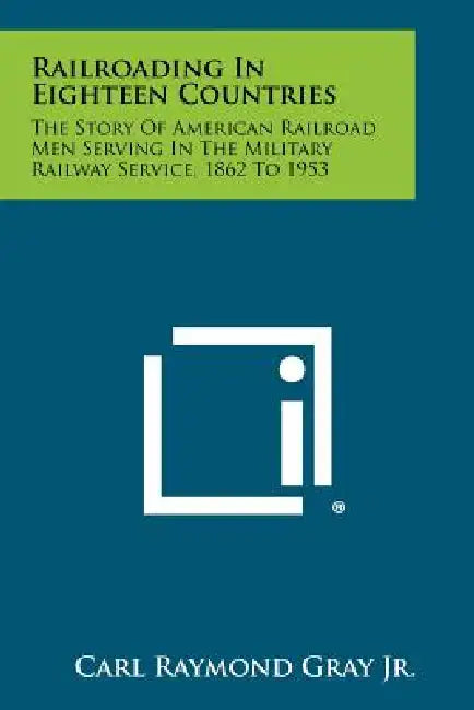 Railroading In Eighteen Countries: The Story Of American Railroad Men Serving In The Military Railway Service, 1862 To 1953 by Carl Raymond Gray Jr